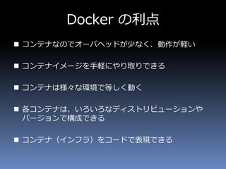 Docker の利点
 コンテナなのでオーバヘッドが少なく、動作が軽い
 コンテナイメージを手軽にやり取りできる
 コンテナは様々な環境で等しく動く
 各コンテナは、いろいろなディストリビューションや
バージョンで構成できる
 コンテナ（インフラ）をコードで表現できる
 