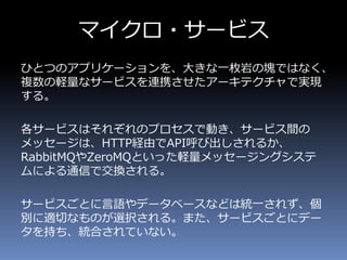 マイクロ・サービス
ひとつのアプリケーションを、大きな一枚岩の塊ではなく、
複数の軽量なサービスを連携させたアーキテクチャで実現
する。
各サービスはそれぞれのプロセスで動き、サービス間の
メッセージは、HTTP経由でAPI呼び出しされるか、
RabbitMQやZeroMQといった軽量メッセージングシステ
ムによる通信で交換される。
サービスごとに言語やデータベースなどは統一されず、個
別に適切なものが選択される。また、サービスごとにデー
タを持ち、統合されていない。
 
