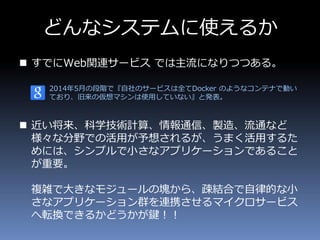 どんなシステムに使えるか
 すでにWeb関連サービス では主流になりつつある。
2014年5月の段階で『自社のサービスは全てDocker のようなコンテナで動い
ており、旧来の仮想マシンは使用していない』と発表。
 近い将来、科学技術計算、情報通信、製造、流通など
様々な分野での活用が予想されるが、うまく活用するた
めには、シンプルで小さなアプリケーションであること
が重要。
複雑で大きなモジュールの塊から、疎結合で自律的な小
さなアプリケーション群を連携させるマイクロサービス
へ転換できるかどうかが鍵！！
 