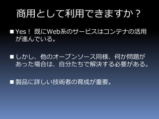 商用として利用できますか？
 Yes！ 既にWeb系のサービスはコンテナの活用
が進んでいる。
 しかし、他のオープンソース同様、何か問題が
あった場合は、自分たちで解決する必要がある。
 製品に詳しい技術者の育成が重要。
 