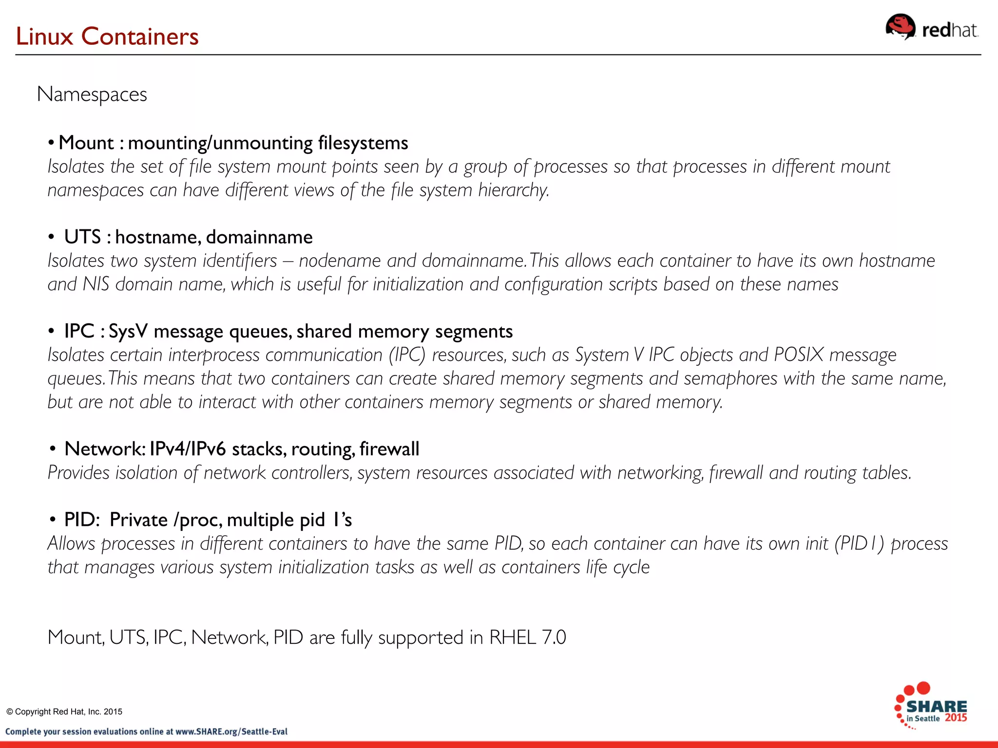 • Mount : mounting/unmounting filesystems
Isolates the set of ﬁle system mount points seen by a group of processes so that processes in different mount
namespaces can have different views of the ﬁle system hierarchy.
• UTS : hostname, domainname
Isolates two system identiﬁers – nodename and domainname.This allows each container to have its own hostname
and NIS domain name, which is useful for initialization and conﬁguration scripts based on these names
• IPC : SysV message queues, shared memory segments
Isolates certain interprocess communication (IPC) resources, such as System V IPC objects and POSIX message
queues.This means that two containers can create shared memory segments and semaphores with the same name,
but are not able to interact with other containers memory segments or shared memory.
• Network: IPv4/IPv6 stacks, routing, firewall
Provides isolation of network controllers, system resources associated with networking, ﬁrewall and routing tables.
• PID: Private /proc, multiple pid 1’s
Allows processes in different containers to have the same PID, so each container can have its own init (PID1) process
that manages various system initialization tasks as well as containers life cycle
Mount, UTS, IPC, Network, PID are fully supported in RHEL 7.0
Namespaces
Linux Containers
© Copyright Red Hat, Inc. 2015
 
