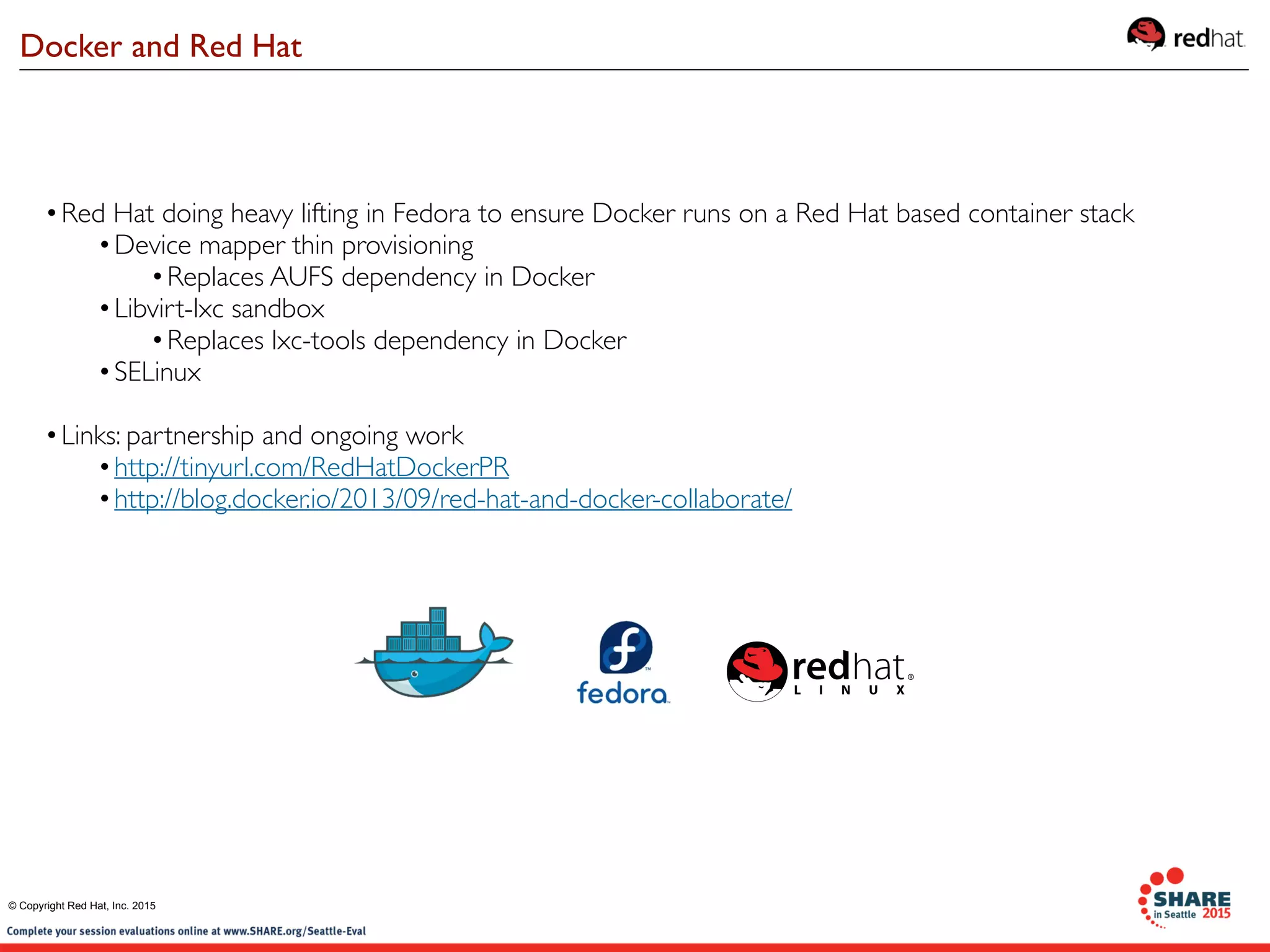 •Red Hat doing heavy lifting in Fedora to ensure Docker runs on a Red Hat based container stack
•Device mapper thin provisioning
•Replaces AUFS dependency in Docker
•Libvirt-lxc sandbox
•Replaces lxc-tools dependency in Docker
•SELinux
•Links: partnership and ongoing work
•http://tinyurl.com/RedHatDockerPR
•http://blog.docker.io/2013/09/red-hat-and-docker-collaborate/
Docker and Red Hat
© Copyright Red Hat, Inc. 2015
 