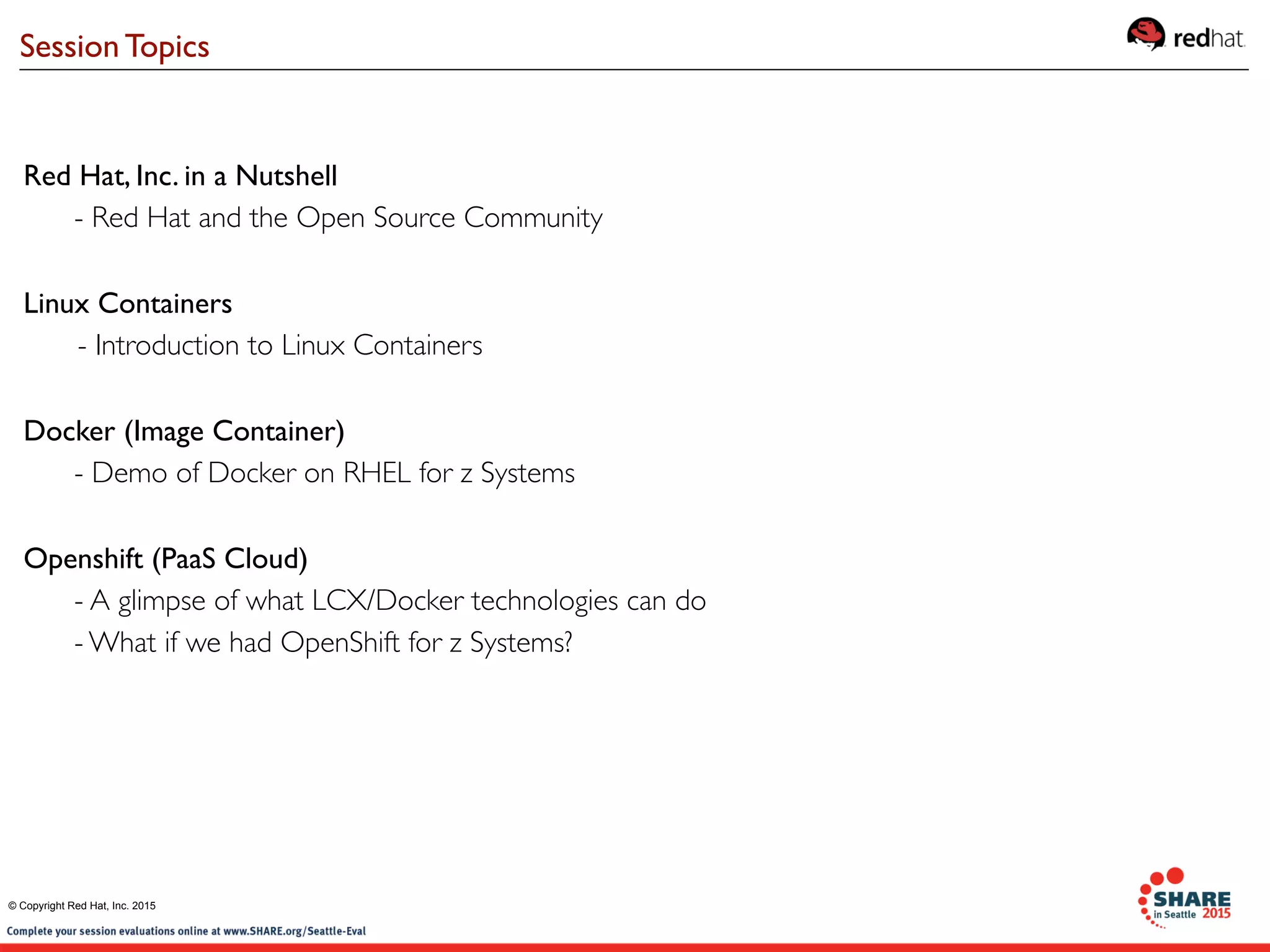 Red Hat, Inc. in a Nutshell
- Red Hat and the Open Source Community
Linux Containers
- Introduction to Linux Containers
Docker (Image Container)
- Demo of Docker on RHEL for z Systems
Openshift (PaaS Cloud)
- A glimpse of what LCX/Docker technologies can do
- What if we had OpenShift for z Systems?
Session Topics
© Copyright Red Hat, Inc. 2015
 