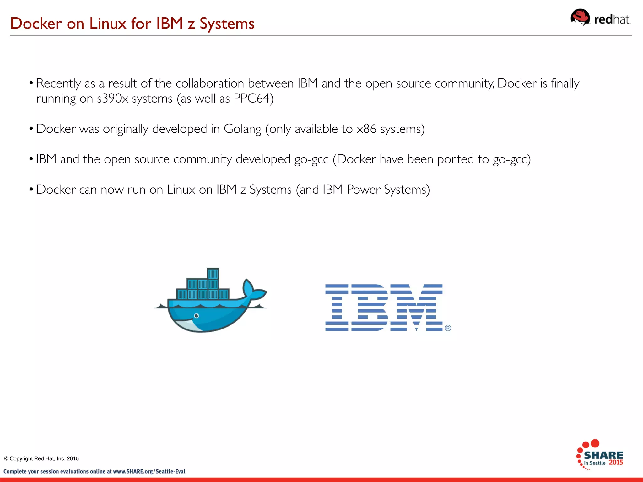 •Recently as a result of the collaboration between IBM and the open source community, Docker is finally
running on s390x systems (as well as PPC64)
•Docker was originally developed in Golang (only available to x86 systems)
•IBM and the open source community developed go-gcc (Docker have been ported to go-gcc)
•Docker can now run on Linux on IBM z Systems (and IBM Power Systems)
Docker on Linux for IBM z Systems
© Copyright Red Hat, Inc. 2015
 