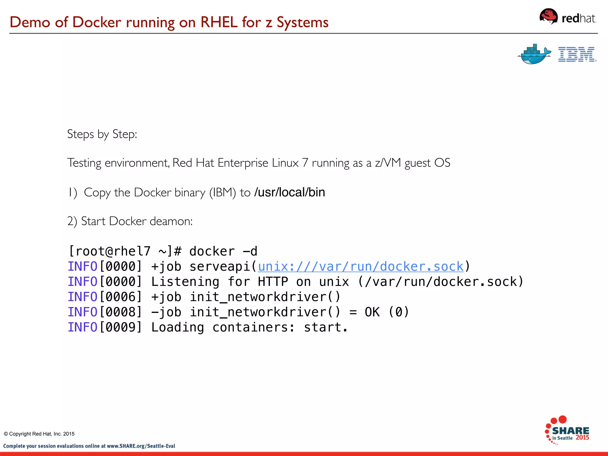 Steps by Step:
Testing environment, Red Hat Enterprise Linux 7 running as a z/VM guest OS
1) Copy the Docker binary (IBM) to /usr/local/bin
2) Start Docker deamon:
[root@rhel7 ~]# docker -d
INFO[0000] +job serveapi(unix:///var/run/docker.sock)   
INFO[0000] Listening for HTTP on unix (/var/run/docker.sock) 
INFO[0006] +job init_networkdriver()                    
INFO[0008] -job init_networkdriver() = OK (0)           
INFO[0009] Loading containers: start.      
Demo of Docker running on RHEL for z Systems
© Copyright Red Hat, Inc. 2015
 
