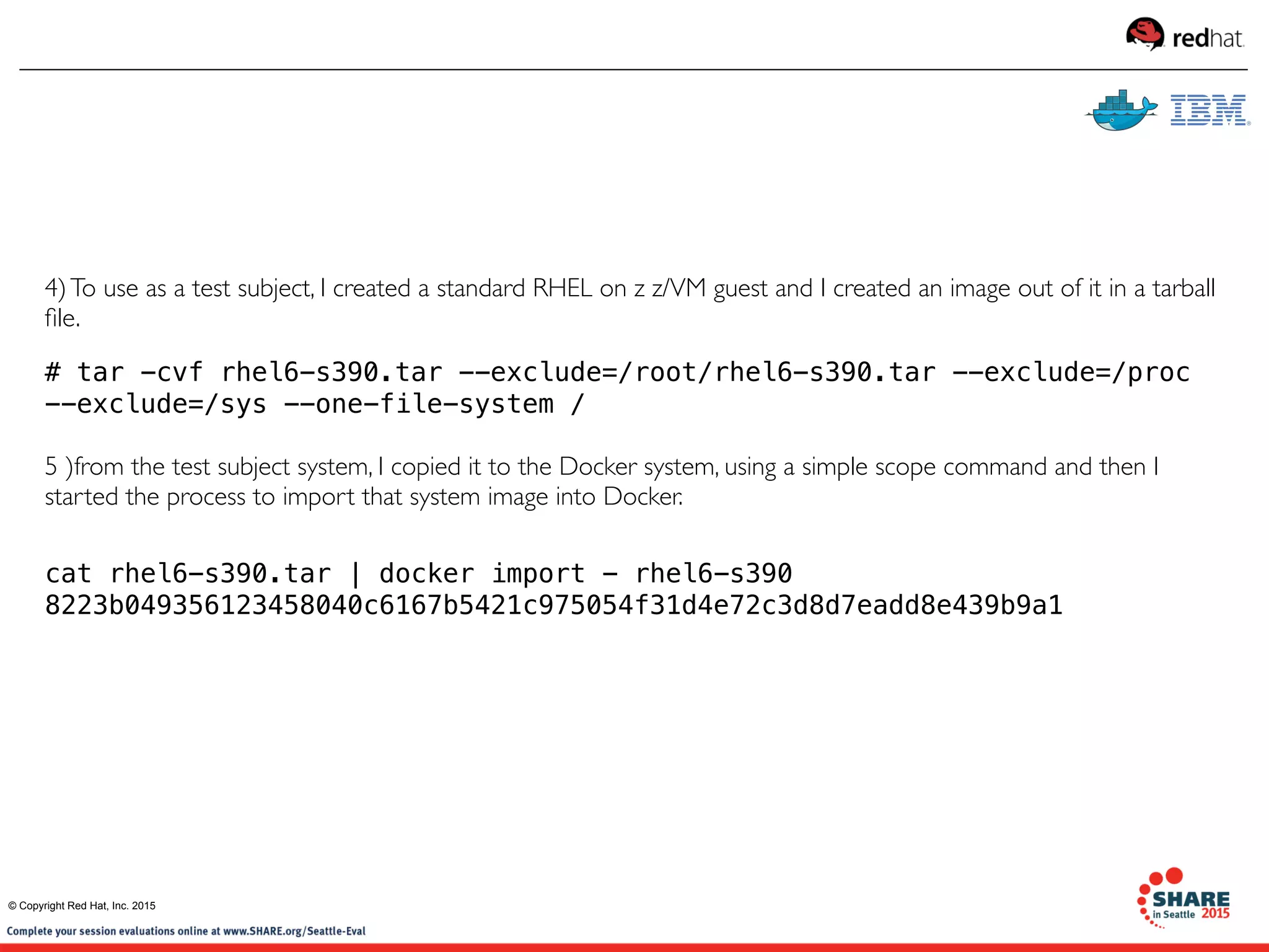 4)To use as a test subject, I created a standard RHEL on z z/VM guest and I created an image out of it in a tarball
ﬁle.
# tar -cvf rhel6-s390.tar --exclude=/root/rhel6-s390.tar --exclude=/proc
--exclude=/sys --one-file-system /
5 )from the test subject system, I copied it to the Docker system, using a simple scope command and then I
started the process to import that system image into Docker.
cat rhel6-s390.tar | docker import - rhel6-s390
8223b049356123458040c6167b5421c975054f31d4e72c3d8d7eadd8e439b9a1
© Copyright Red Hat, Inc. 2015
 