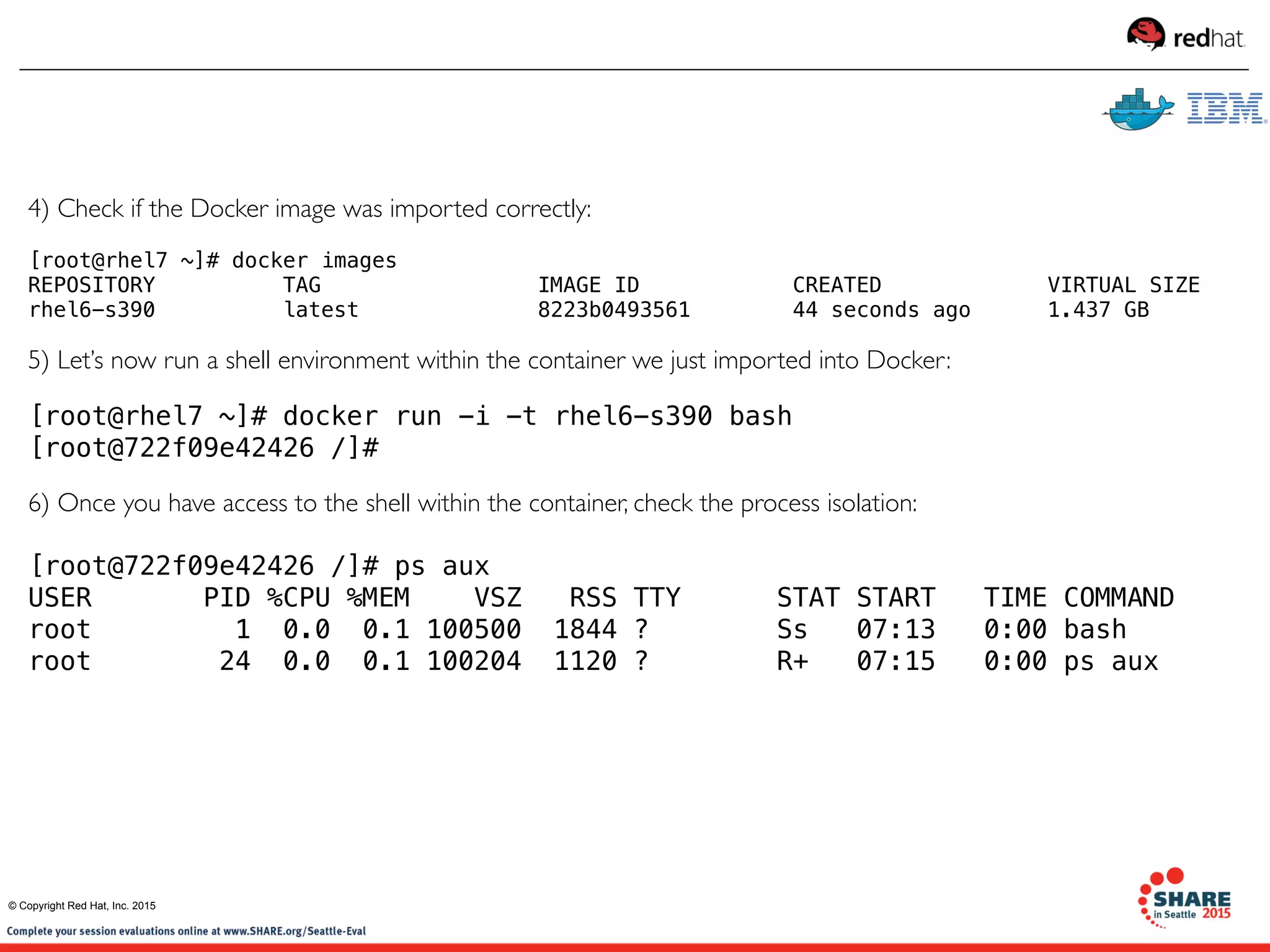 4) Check if the Docker image was imported correctly: 
[root@rhel7 ~]# docker images
REPOSITORY          TAG                 IMAGE ID            CREATED             VIRTUAL SIZE
rhel6-s390          latest              8223b0493561        44 seconds ago      1.437 GB
5) Let’s now run a shell environment within the container we just imported into Docker:
[root@rhel7 ~]# docker run -i -t rhel6-s390 bash
[root@722f09e42426 /]# 
6) Once you have access to the shell within the container, check the process isolation:
[root@722f09e42426 /]# ps aux
USER       PID %CPU %MEM    VSZ   RSS TTY      STAT START   TIME COMMAND
root         1  0.0  0.1 100500  1844 ?        Ss   07:13   0:00 bash
root        24  0.0  0.1 100204  1120 ?        R+   07:15   0:00 ps aux
© Copyright Red Hat, Inc. 2015
 