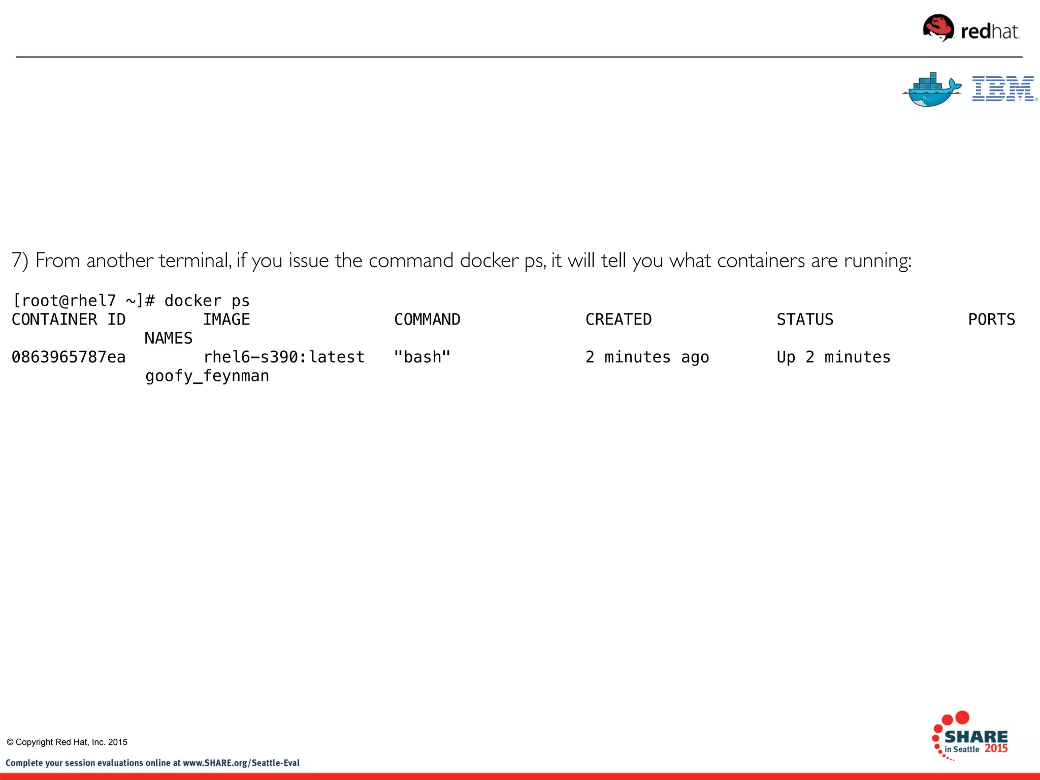 7) From another terminal, if you issue the command docker ps, it will tell you what containers are running:
[root@rhel7 ~]# docker ps
CONTAINER ID        IMAGE               COMMAND             CREATED             STATUS              PORTS
              NAMES
0863965787ea        rhel6-s390:latest   "bash"              2 minutes ago       Up 2 minutes             
              goofy_feynman       
© Copyright Red Hat, Inc. 2015
 