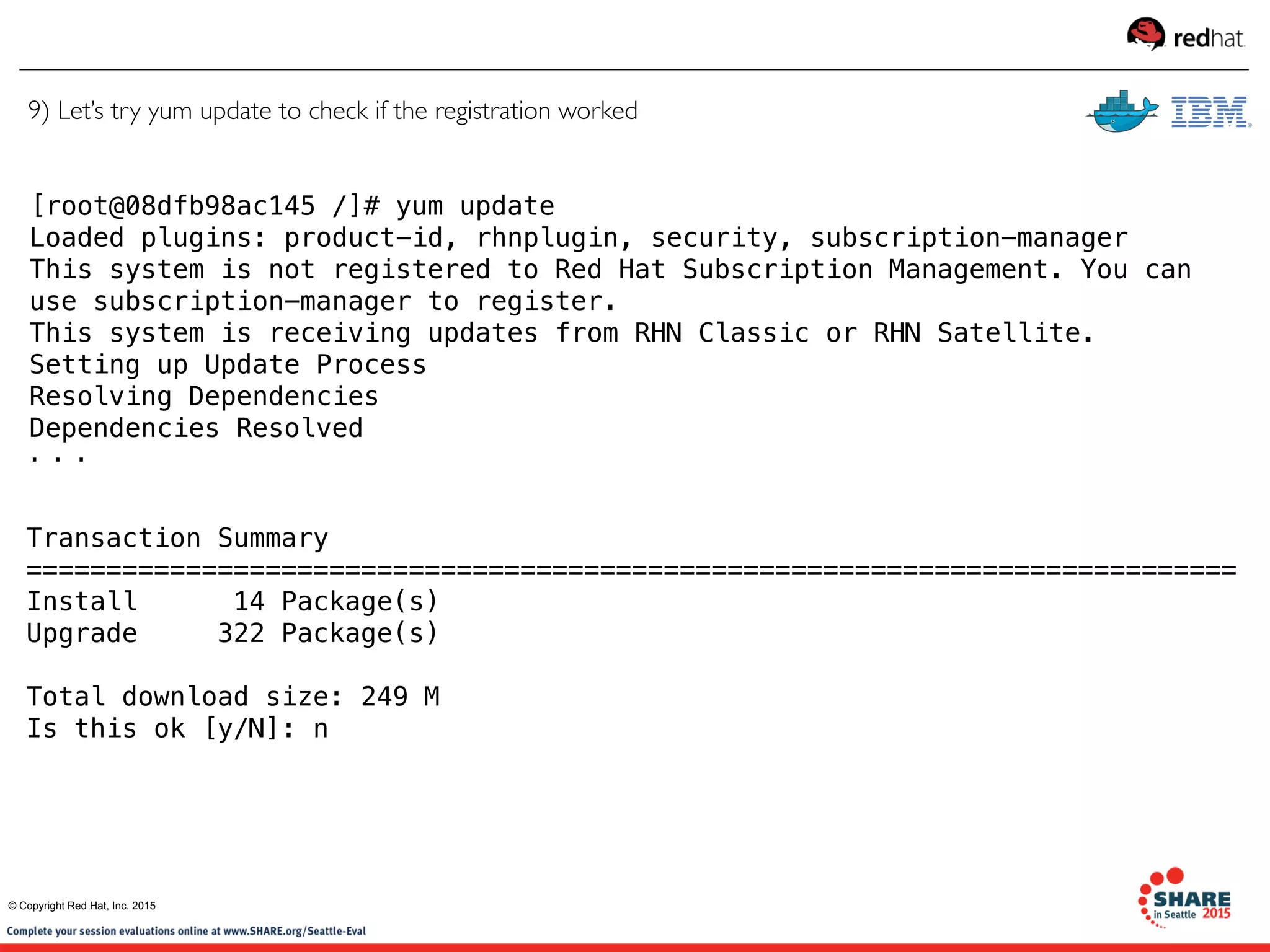 [root@08dfb98ac145 /]# yum update
Loaded plugins: product-id, rhnplugin, security, subscription-manager
This system is not registered to Red Hat Subscription Management. You can
use subscription-manager to register.
This system is receiving updates from RHN Classic or RHN Satellite.
Setting up Update Process
Resolving Dependencies
Dependencies Resolved
. . .
Transaction Summary
============================================================================
Install      14 Package(s)
Upgrade     322 Package(s)
Total download size: 249 M
Is this ok [y/N]: n
9) Let’s try yum update to check if the registration worked
© Copyright Red Hat, Inc. 2015
 