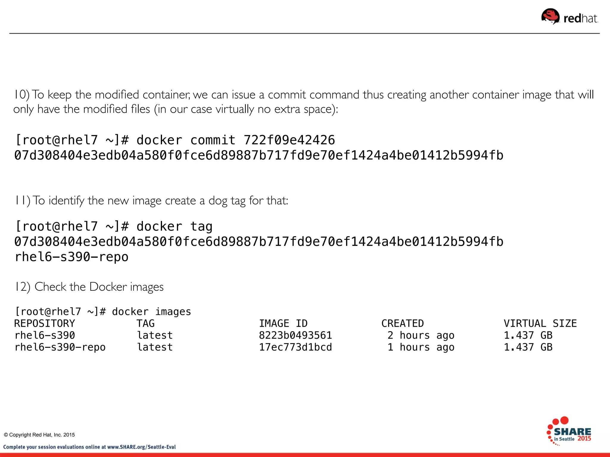 [root@rhel7 ~]# docker commit 722f09e42426
07d308404e3edb04a580f0fce6d89887b717fd9e70ef1424a4be01412b5994fb
11)To identify the new image create a dog tag for that:
[root@rhel7 ~]# docker tag
07d308404e3edb04a580f0fce6d89887b717fd9e70ef1424a4be01412b5994fb
rhel6-s390-repo
12) Check the Docker images
[root@rhel7 ~]# docker images
REPOSITORY          TAG                 IMAGE ID            CREATED             VIRTUAL SIZE
rhel6-s390          latest              8223b0493561        2 hours ago        1.437 GB
rhel6-s390-repo     latest              17ec773d1bcd         1 hours ago        1.437 GB
10)To keep the modiﬁed container, we can issue a commit command thus creating another container image that will
only have the modiﬁed ﬁles (in our case virtually no extra space):
© Copyright Red Hat, Inc. 2015
 
