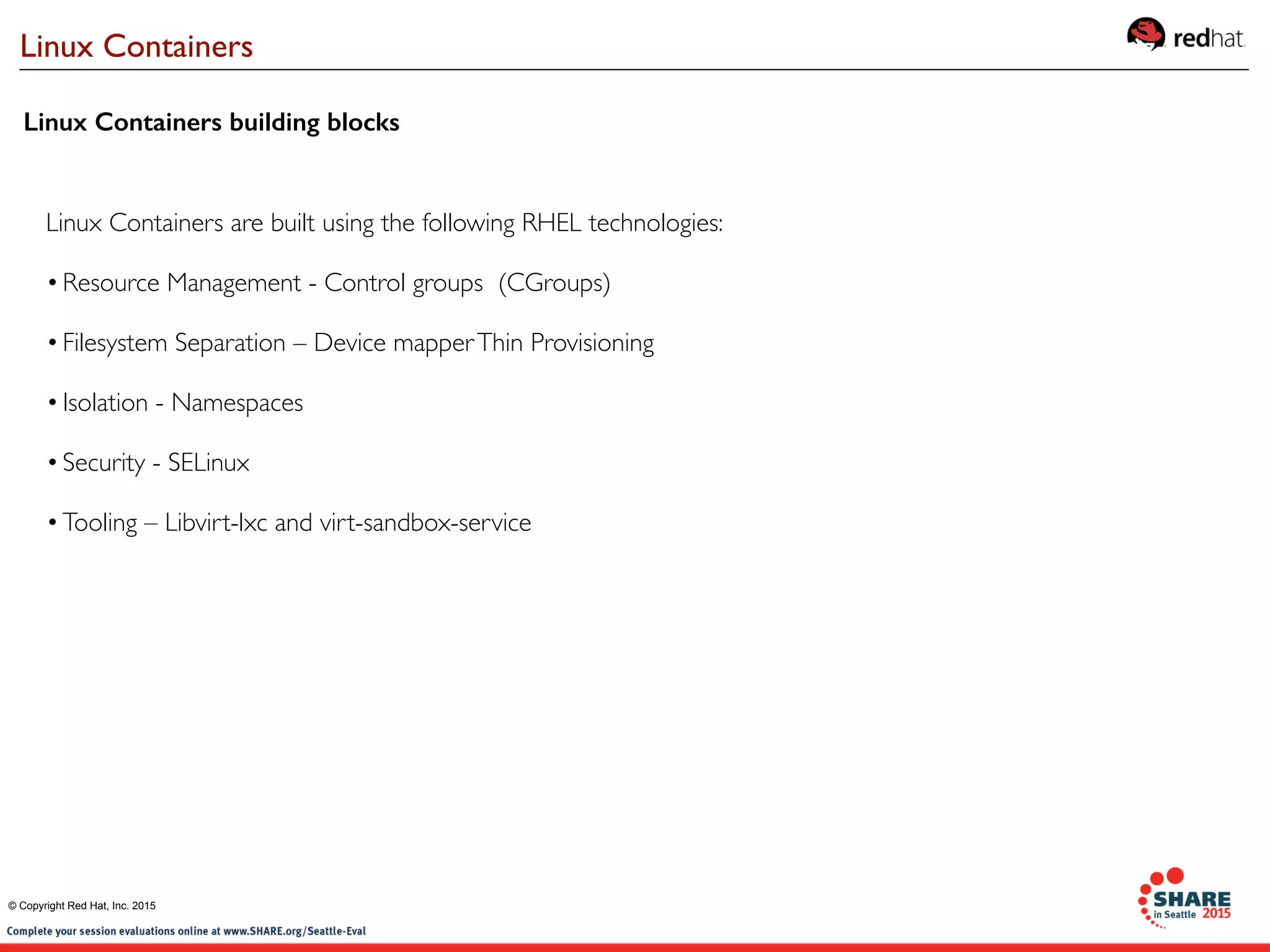 Linux Containers building blocks
Linux Containers are built using the following RHEL technologies:
•Resource Management - Control groups (CGroups)
•Filesystem Separation – Device mapperThin Provisioning
•Isolation - Namespaces
•Security - SELinux
•Tooling – Libvirt-lxc and virt-sandbox-service
Linux Containers
© Copyright Red Hat, Inc. 2015
 