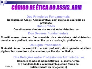 Pagina 05
Dos Princípios Fundamentais
Dos Direitos
Dos Deveres Fundamentais
Do Sigilo Profissional
Das Relações entre Profissionais Administrativo
Compete às Assist. Administrativo : a) manter entre
si a solidariedade e o intercâmbio, como forma de
fortalecimento da categoria; b)
O Assist. Adm, no exercício de sua profissão, deve guardar absoluto
sigilo sobre assuntos e documentos que lhe são confiados.
Constituem-se deveres fundamentais das Assistente Administrativo
considerar a profissão como um fim para a realização profissional;
Constituem-se direitos dos Assist. Administrativo : a)
Considera-se Assist. Administrativo, com direito ao exercício da
profissão
 
