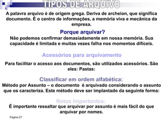 Pagina 27
Porque arquivar?
Acessórios para arquivamento
Classificar em ordem alfabética:
Notas importantes:
É importante ressaltar que arquivar por assunto é mais fácil do que
arquivar por nomes.
Método por Assunto – o documento é arquivado considerando o assunto
que os caracteriza. Este método deve ser implantado da seguinte forma:
Para facilitar o acesso aos documentos, são utilizados acessórios. São
eles: Pastas:
A palavra arquivo é de origem grega. Deriva de archeion, que significa
documento. É o centro de informações, a memória viva e mecânica da
empresa.
Não podemos confirmar demasiadamente em nossa memória. Sua
capacidade é limitada e muitas vezes falha nos momentos difíceis.
 