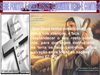 “Que Deus tenha misericórdia de
nós e nos abençoe, e faça
resplandecer o seu rosto sobre
nós, para que sejam conhecidos
na terra os teus caminhos, a tua
salvação entre todas as nações”.
(Salmo 67:1-2).
 