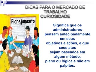 DICAS PARA O MERCADO DE
TRABALHO
CURIOSIDADE
Significa que os
administradores
pensam antecipadamente
em seus
objetivos e ações, e que
seus atos
sejam baseados em
algum método,
plano ou lógica e não em
palpites.
 