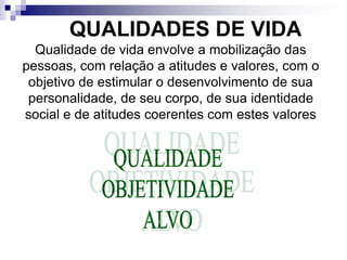 QUALIDADES DE VIDA
Qualidade de vida envolve a mobilização das
pessoas, com relação a atitudes e valores, com o
objetivo de estimular o desenvolvimento de sua
personalidade, de seu corpo, de sua identidade
social e de atitudes coerentes com estes valores
 