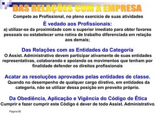 Pagina 06
Compete ao Profissional, no pleno exercício de suas atividades
É vedado aos Profissionais:
a) utilizar-se da proximidade com o superior imediato para obter favores
pessoais ou estabelecer uma rotina de trabalho diferenciada em relação
aos demais;
Da Obediência, Aplicação e Vigência do Código de Ética
Cumprir e fazer cumprir este Código é dever de todo Assist. Administrativo.
Acatar as resoluções aprovadas pelas entidades de classe.
Quando no desempenho de qualquer cargo diretivo, em entidades da
categoria, não se utilizar dessa posição em proveito próprio.
Das Relações com as Entidades da Categoria
O Assist. Administrativo devem participar ativamente de suas entidades
representativas, colaborando e apoiando os movimentos que tenham por
finalidade defender os direitos profissionais
 