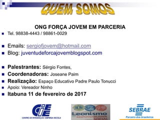 ONG FORÇA JOVEM EM PARCERIA
 Tel. 98838-4443 / 98861-0029
 Emails: sergiofjovem@hotmail.com
 Blog: juventudeforcajovemblogspot.com
 Palestrantes: Sérgio Fontes,
 Coordenadoras: Joseane Paim
 Realização: Espaço Educativo Padre Paulo Tonucci
 Apoio: Vereador Ninho
 Itabuna 11 de fevereiro de 2017
 