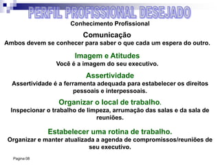 Pagina 08
Conhecimento Profissional
Comunicação
Ambos devem se conhecer para saber o que cada um espera do outro.
Imagem e Atitudes
Você é a imagem do seu executivo.
Assertividade
Assertividade é a ferramenta adequada para estabelecer os direitos
pessoais e interpessoais.
Organizar o local de trabalho.
Inspecionar o trabalho de limpeza, arrumação das salas e da sala de
reuniões.
Estabelecer uma rotina de trabalho.
Organizar e manter atualizada a agenda de compromissos/reuniões de
seu executivo.
 