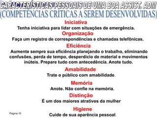 Pagina 10
Iniciativa
Tenha iniciativa para lidar com situações de emergência.
Organização
Faça um registro de correspondências e chamadas telefônicas.
Eficiência
Aumente sempre sua eficiência planejando o trabalho, eliminando
confusões, perda de tempo, desperdício de material e movimentos
inúteis. Prepare tudo com antecedência. Anote tudo.
Amabilidade
Trate o público com amabilidade.
Memória
Anote. Não confie na memória.
Distinção
É um dos maiores atrativos da mulher
Higiene
Cuide de sua aparência pessoal.
 