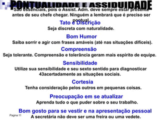 Pagina 11
São essenciais, pois o Assist. Adm. deve sempre estar presente
antes de seu chefe chegar. Ninguém a lembrará que é preciso ser
pontual.
Tato e Discrição
Seja discreta com naturalidade.
Bom Humor
Saiba sorrir e agir com frases amáveis (até nas situações difíceis).
Compreensão
Seja tolerante. Compreensão e tolerância geram mais espírito de equipe.
Sensibilidade
Utilize sua sensibilidade e seu sexto sentido para diagnosticar
43acertadamente as situações sociais.
Cortesia
Tenha consideração pelos outros em pequenas coisas.
Preocupação em se atualizar
Aprenda tudo o que puder sobre o seu trabalho.
Bom gosto para se vestir e na apresentação pessoal
A secretária não deve ser uma freira ou uma vedete.
 