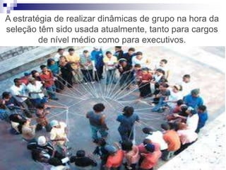 A estratégia de realizar dinâmicas de grupo na hora da
seleção têm sido usada atualmente, tanto para cargos
de nível médio como para executivos.
 