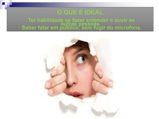 O QUE É IDEAL
· Ter habilidade se fazer entender e ouvir as
outras pessoas.
· Saber falar em público, sem fugir do microfone.
 