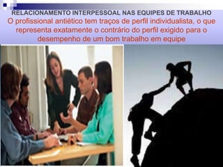 RELACIONAMENTO INTERPESSOAL NAS EQUIPES DE TRABALHO
O profissional antiético tem traços de perfil individualista, o que
representa exatamente o contrário do perfil exigido para o
desempenho de um bom trabalho em equipe
 