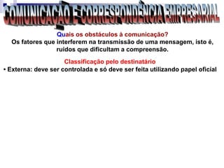 Quais os obstáculos à comunicação?
Os fatores que interferem na transmissão de uma mensagem, isto é,
ruídos que dificultam a compreensão.
Classificação pelo destinatário
• Externa: deve ser controlada e só deve ser feita utilizando papel oficial
 