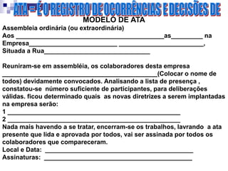 MODELO DE ATA
Assembleia ordinária (ou extraordinária)
Aos __________________________________________as_________ na
Empresa_________________________ ________________________,
Situada a Rua______________________________
Reuniram-se em assembléia, os colaboradores desta empresa
____________________________________________(Colocar o nome de
todos) devidamente convocados. Analisando a lista de presença ,
constatou-se número suficiente de participantes, para deliberações
válidas. ficou determinado quais as novas diretrizes a serem implantadas
na empresa serão:
1 _________________________________________________
2 _________________________________________________
Nada mais havendo a se tratar, encerram-se os trabalhos, lavrando a ata
presente que lida e aprovada por todos, vai ser assinada por todos os
colaboradores que compareceram.
Local e Data: __________________________________________
Assinaturas: __________________________________________
 