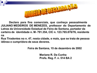 Declaro para fins comerciais, que conheço pessoalmente
JULIANO MEDEIROS DE MENEZES, professor do Departamento de
Letras da Universidade Estadual de Feira de Santana, portador da
carteira de identidade n. M- 791.354, CIC n. 123.765.876/76, residente
na
Rua Tiradentes no n. 47, nesta cidade, e mais, que se trata de pessoa
idônea e cumpridora de seus deveres.
Feira de Santana, 15 de dezembro de 2002
Mariane R. Da Cunha
Profa. Reg. F. n. 514 BA 2
 