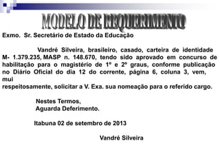 Exmo. Sr. Secretário de Estado da Educação
Vandré Silveira, brasileiro, casado, carteira de identidade
M- 1.379.235, MASP n. 148.670, tendo sido aprovado em concurso de
habilitação para o magistério de 1º e 2º graus, conforme publicação
no Diário Oficial do dia 12 do corrente, página 6, coluna 3, vem,
mui
respeitosamente, solicitar a V. Exa. sua nomeação para o referido cargo.
Nestes Termos,
Aguarda Deferimento.
Itabuna 02 de setembro de 2013
Vandré Silveira
 