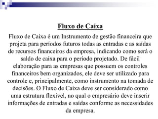 Fluxo de Caixa
Fluxo de Caixa é um Instrumento de gestão financeira que
projeta para períodos futuros todas as entradas e as saídas
de recursos financeiros da empresa, indicando como será o
saldo de caixa para o período projetado. De fácil
elaboração para as empresas que possuem os controles
financeiros bem organizados, ele deve ser utilizado para
controle e, principalmente, como instrumento na tomada de
decisões. O Fluxo de Caixa deve ser considerado como
uma estrutura flexível, no qual o empresário deve inserir
informações de entradas e saídas conforme as necessidades
da empresa.
 