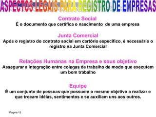Pagina 15
Contrato Social
É o documento que certifica o nascimento de uma empresa
Junta Comercial
Após o registro do contrato social em cartório específico, é necessário o
registro na Junta Comercial
Relações Humanas na Empresa e seus objetivo
Assegurar a integração entre colegas de trabalho de modo que executem
um bom trabalho
Equipe
É um conjunto de pessoas que possuem o mesmo objetivo a realizar e
que trocam idéias, sentimentos e se auxiliam uns aos outros.
 
