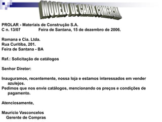 PROLAR - Materiais de Construção S.A.
C n. 13/07 Feira de Santana, 15 de dezembro de 2006.
Romana e Cia. Ltda.
Rua Curitiba, 201.
Feira de Santana - BA
Ref.: Solicitação de catálogos
Senhor Diretor:
Inauguramos, recentemente, nossa loja e estamos interessados em vender
azulejos.
Pedimos que nos envie catálogos, mencionando os preços e condições de
pagamento.
Atenciosamente,
Maurício Vasconcelos
Gerente de Compras
 