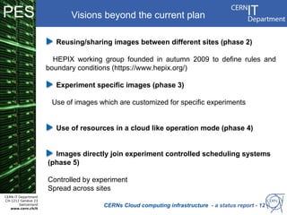 PES                          Visions beyond the current plan

                        Reusing/sharing images between different sites (phase 2)

                        HEPIX working group founded in autumn 2009 to define rules and
                      boundary conditions (https://www.hepix.org/)

                        Experiment specific images (phase 3)

                       Use of images which are customized for specific experiments


                        Use of resources in a cloud like operation mode (phase 4)


                        Images directly join experiment controlled scheduling systems
                      (phase 5)

                      Controlled by experiment
                      Spread across sites
CERN IT Department
CH-1211 Genève 23
        Switzerland
   www.cern.ch/it
                                      CERNs Cloud computing infrastructure - a status report - 12
 