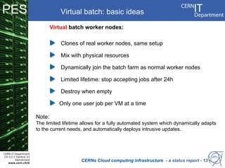 PES                               Virtual batch: basic ideas
                              Virtual batch worker nodes:

                                  Clones of real worker nodes, same setup
                                                      Platform Infrastructure Sharing Facility
                                  Mix with physical resources           (ISF)
                                  Dynamically join the batch farm as normal worker nodes
                                                         For high level VM management
                                  Limited lifetime: stop accepting jobs after 24h

                                  Destroy when empty

                                 Only one user job per VM at a time

                      Note:
                      The limited lifetime allows for a fully automated system which dynamically adapts
                      to the current needs, and automatically deploys intrusive updates.



CERN IT Department
CH-1211 Genève 23
        Switzerland
   www.cern.ch/it
                                          CERNs Cloud computing infrastructure - a status report - 13
 