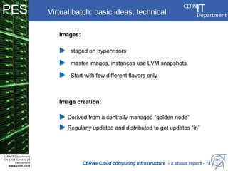 PES                   Virtual batch: basic ideas, technical

                         Images:

                             staged on hypervisors Infrastructure Sharing Facility
                                            Platform
                                                            (ISF)
                             master images, instances use LVM snapshots
                                                  For high level VM management
                             Start with few different flavors only



                         Image creation:

                            Derived from a centrally managed “golden node”
                            Regularly updated and distributed to get updates “in”



CERN IT Department
CH-1211 Genève 23
        Switzerland
   www.cern.ch/it
                                   CERNs Cloud computing infrastructure - a status report - 14
 
