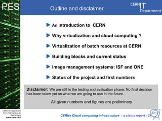 PES                                 Outline and disclaimer


                                      An introduction to CERN

                                      Why virtualization and cloud computing ?

                                      Virtualization of batch resources at CERN

                                      Building blocks and current status

                                      Image management systems: ISF and ONE

                                      Status of the project and first numbers

                      Disclaimer: We are still in the testing and evaluation phase. No final decision
                      has been taken yet on what we are going to use in the future.

                                     All given numbers and figures are preliminary

CERN IT Department
CH-1211 Genève 23
        Switzerland
   www.cern.ch/it
                                           CERNs Cloud computing infrastructure - a status report - 2
 