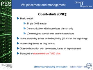 PES                    VM placement and management


                                          OpenNebula (ONE):
                      Basic model:

                            Single ONE master

                            Communication with hypervisors via ssh only

                            (Currently) no special tools on the hypervisors

                      Some scalability issues at the beginning (50 VM at the beginning)

                      Addressing issues as they turn up

                      Close collaboration with developers, ideas for improvements

                      Managed to start more than 7,500 VMs



CERN IT Department
CH-1211 Genève 23
        Switzerland
   www.cern.ch/it
                                     CERNs Cloud computing infrastructure - a status report - 20
 