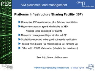 PES                       VM placement and management


                      Platforms Infrastructure Sharing Facility (ISF)

                          One active ISF master node, plus fail-over candidates
                          Hypervisors run an agent which talks to XEN
                              Needed to be packaged for CERN
                          Resource management layer similar to LSF
                          Scalability expected to be good but needs verification
                           Tested with 2 racks (96 machines) so far, ramping up
                           Filled with ~2.000 VMs so far (which is the maximum)


                                        See: http://www.platform.com


CERN IT Department
CH-1211 Genève 23
        Switzerland
   www.cern.ch/it
                                      CERNs Cloud computing infrastructure - a status report - 22
 