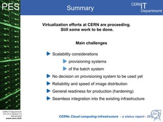PES                                Summary

                      Virtualization efforts at CERN are proceeding.
                                Still some work to be done.


                                        Main challenges

                           Scalability considerations
                                    provisioning systems
                                    of the batch system
                           No decision on provisioning system to be used yet
                           Reliability and speed of image distribution
                           General readiness for production (hardening)
                           Seamless integration into the existing infrastructure


CERN IT Department
CH-1211 Genève 23
        Switzerland
   www.cern.ch/it
                              CERNs Cloud computing infrastructure - a status report - 25
 