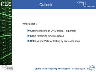 PES                                   Outlook




                      What's next ?

                            Continue testing of ONE and ISF in parallel

                            Solve remaining (known) issues

                            Release first VMs for testing by our users soon




CERN IT Department
CH-1211 Genève 23
        Switzerland
   www.cern.ch/it
                                CERNs Cloud computing infrastructure - a status report - 26
 