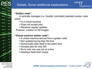 PES                     Details: Some additional explanations ...

                      “Golden node”:
                          A centrally managed (i.e. Quattor controlled) standard worker node
                      which
                            Is a virtual machine
                            Does not accept jobs
                            Receives regular updates
                       Purpose: creation of VM images

                      “Virtual machine worker node”:
                            A virtual machine derived from a golden node
                            Not updated during their life time
                            Dynamically adds itself to the batch farm
                            Accepts jobs for only 24h
                            Runs only one user job at a time
                            Destroys itself when empty



CERN IT Department
CH-1211 Genève 23
        Switzerland
   www.cern.ch/it
                                       CERNs Cloud computing infrastructure - a status report - 29
 