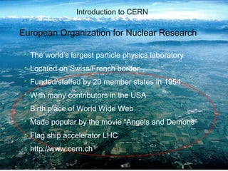 PES                                 Introduction to CERN

           European Organization for Nuclear Research

                      The world’s largest particle physics laboratory
                      Located on Swiss/French border
                      Funded/staffed by 20 member states in 1954
                      With many contributors in the USA
                      Birth place of World Wide Web
                      Made popular by the movie “Angels and Demons”
                      Flag ship accelerator LHC
                      http://www.cern.ch
CERN IT Department
CH-1211 Genève 23
        Switzerland
   www.cern.ch/it
                                      CERNs Cloud computing infrastructure - a status report - 3
 