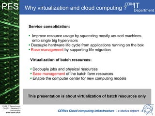 PES                   Why virtualization and cloud computing ?


                       Service consolidation:

                        Improve resource usage by squeezing mostly unused machines
                        onto single big hypervisors
                        Decouple hardware life cycle from applications running on the box
                        Ease management by supporting life migration

                        Virtualization of batch resources:

                         Decouple jobs and physical resources
                         Ease management of the batch farm resources
                         Enable the computer center for new computing models



                       This presentation is about virtualization of batch resources only

CERN IT Department
CH-1211 Genève 23
        Switzerland
   www.cern.ch/it
                                       CERNs Cloud computing infrastructure - a status report - 8
 