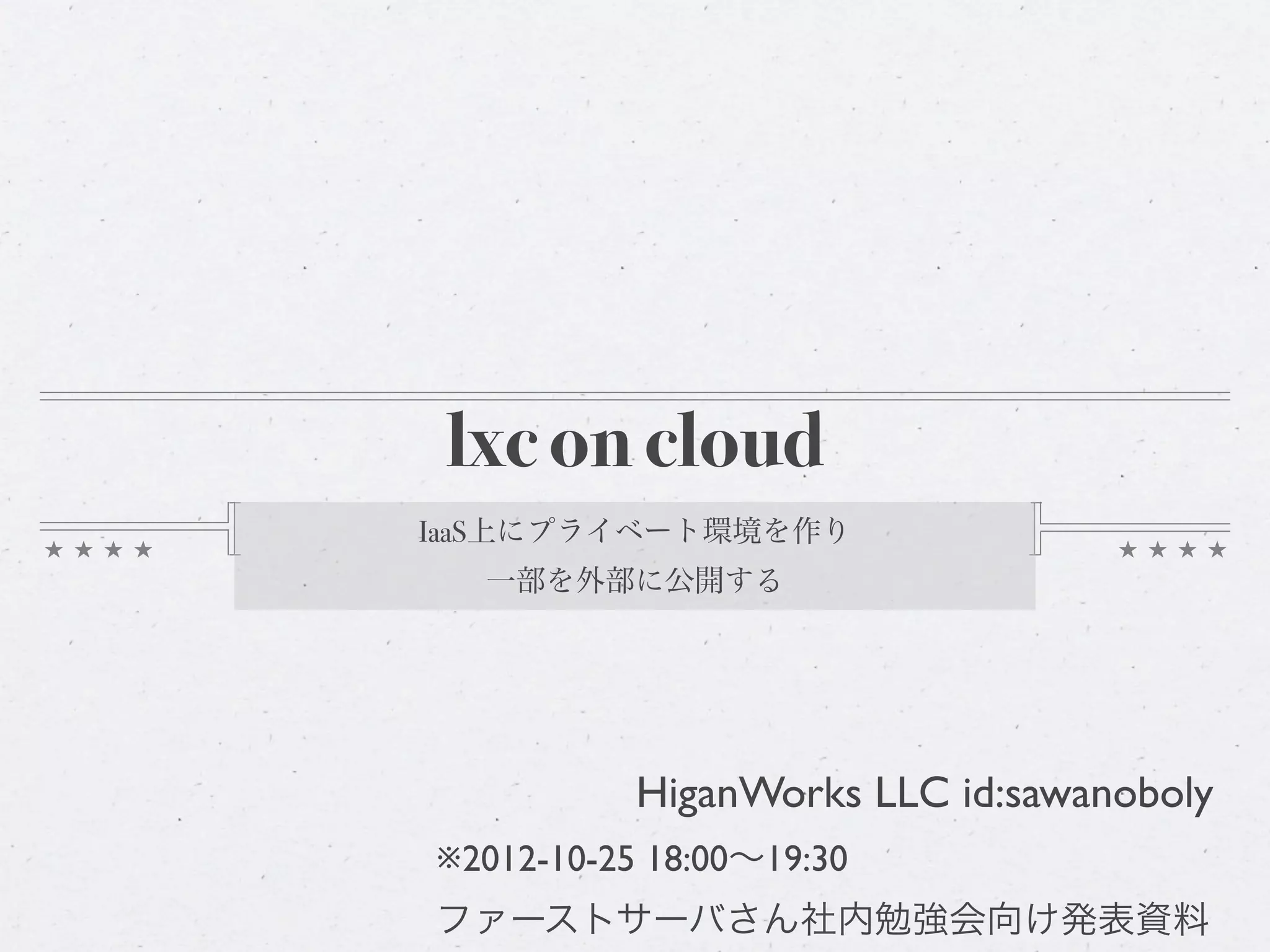 lxc on cloud
IaaS上にプライベート環境を作り
  一部を外部に公開する




           HiganWorks LLC id:sawanoboly
※2012-10-25 18:00∼19:30
ファーストサーバさん社内勉強会向け発表資料
 