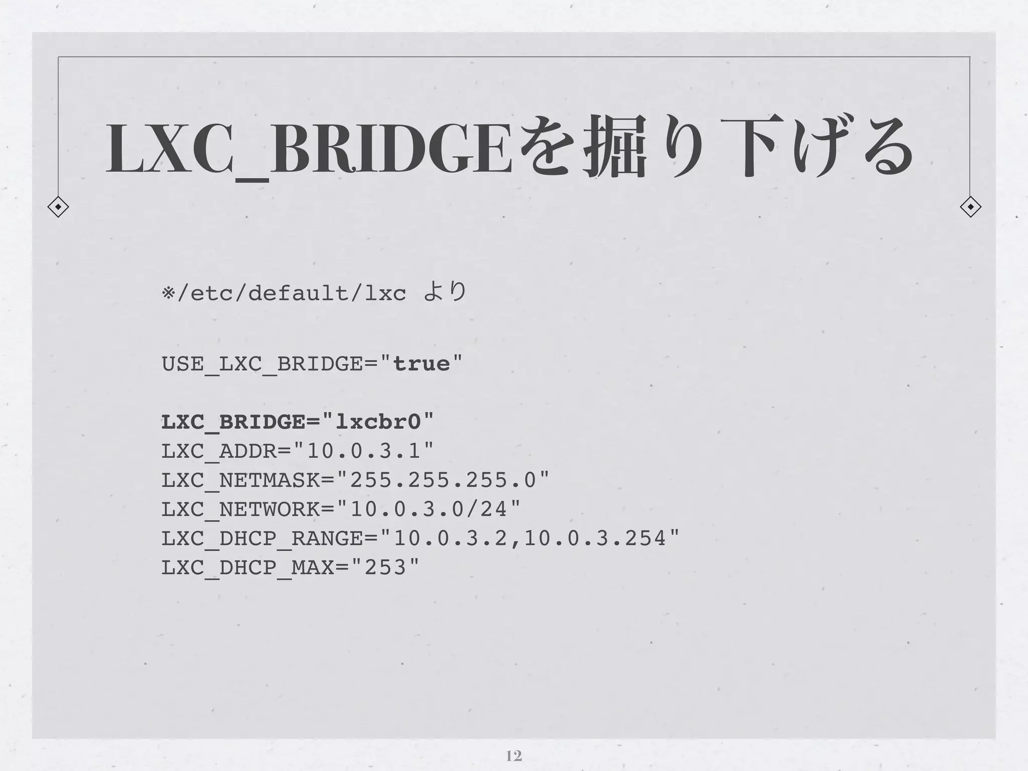 LXC_BRIDGEを掘り下げる
 ※/etc/default/lxc より

 USE_LXC_BRIDGE="true"

 LXC_BRIDGE="lxcbr0"
 LXC_ADDR="10.0.3.1"
 LXC_NETMASK="255.255.255.0"
 LXC_NETWORK="10.0.3.0/24"
 LXC_DHCP_RANGE="10.0.3.2,10.0.3.254"
 LXC_DHCP_MAX="253"




                         12
 