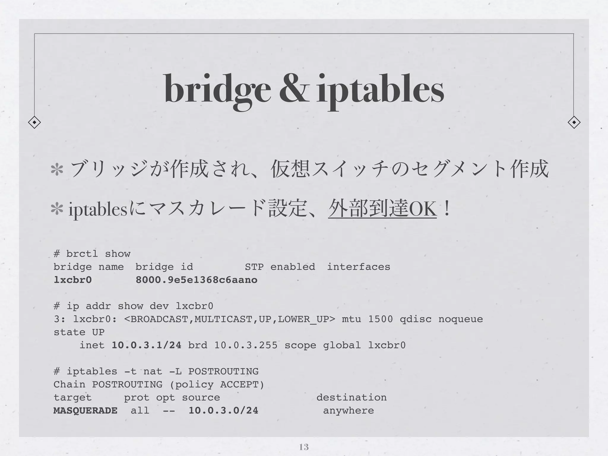 bridge & iptables
  ブリッジが作成され、仮想スイッチのセグメント作成
  iptablesにマスカレード設定、外部到達OK！

# brctl show
bridge name" bridge id"   "   STP enabled" interfaces
lxcbr0! !    8000.9e5e1368c6aa!o
                              n

# ip addr show dev lxcbr0
3: lxcbr0: <BROADCAST,MULTICAST,UP,LOWER_UP> mtu 1500 qdisc noqueue
state UP
    inet 10.0.3.1/24 brd 10.0.3.255 scope global lxcbr0

# iptables -t nat -L POSTROUTING
Chain POSTROUTING (policy ACCEPT)
target     prot opt source                 destination
MASQUERADE all -- 10.0.3.0/24               anywhere


                                      13
 