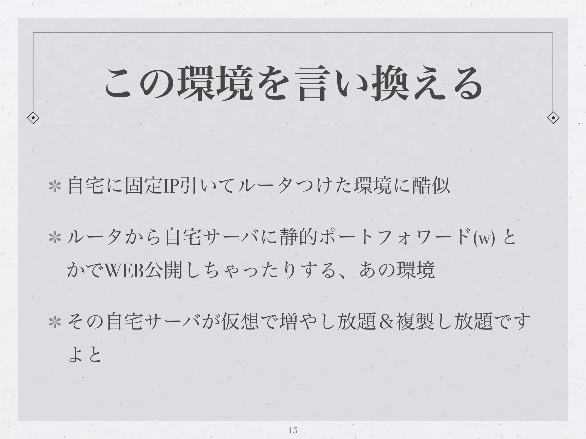 この環境を言い換える

自宅に固定IP引いてルータつけた環境に酷似

ルータから自宅サーバに静的ポートフォワード(w) と
かでWEB公開しちゃったりする、あの環境

その自宅サーバが仮想で増やし放題＆複製し放題です
よと


            15
 